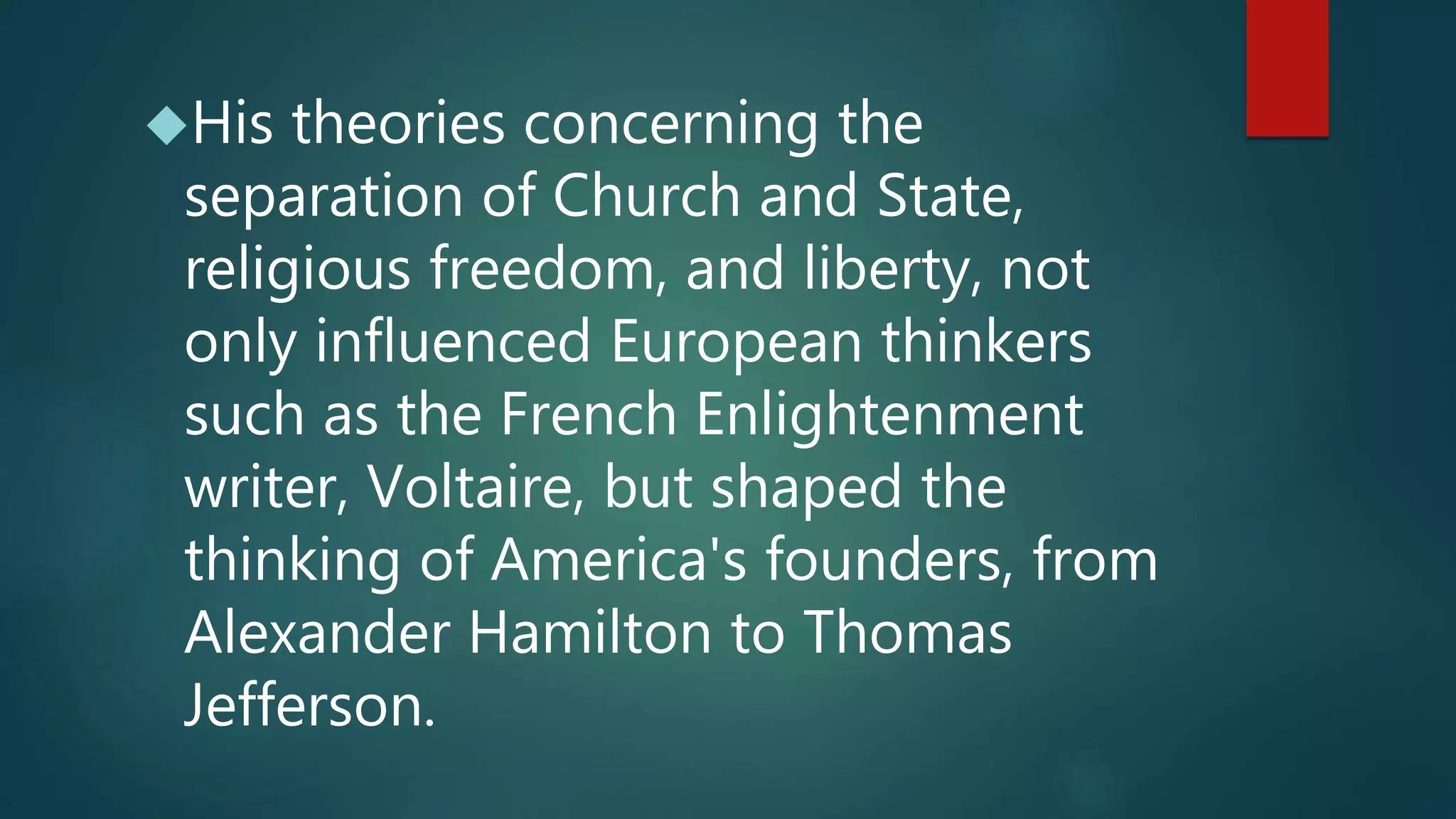 His theories concerning the 
separation of Church and State, 
religious freedom, and liberty, not 
only influenced European thinkers 
such as the French Enlightenment 
writer, Voltaire, but shaped the 
thinking of America's founders, from 
Alexander Hamilton to Thomas 
Jefferson. 
 
