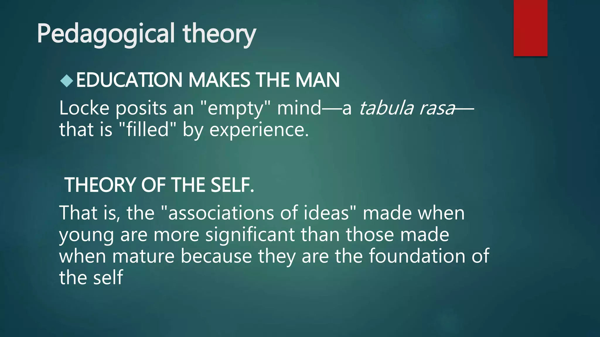Pedagogical theory 
EDUCATION MAKES THE MAN 
Locke posits an "empty" mind—a tabula rasa— 
that is "filled" by experience. 
THEORY OF THE SELF. 
That is, the "associations of ideas" made when 
young are more significant than those made 
when mature because they are the foundation of 
the self 
 
