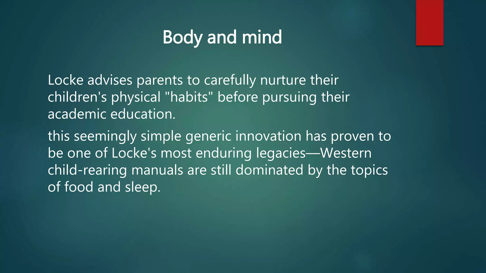 Body and mind 
Locke advises parents to carefully nurture their 
children's physical "habits" before pursuing their 
academic education. 
this seemingly simple generic innovation has proven to 
be one of Locke's most enduring legacies—Western 
child-rearing manuals are still dominated by the topics 
of food and sleep. 
 