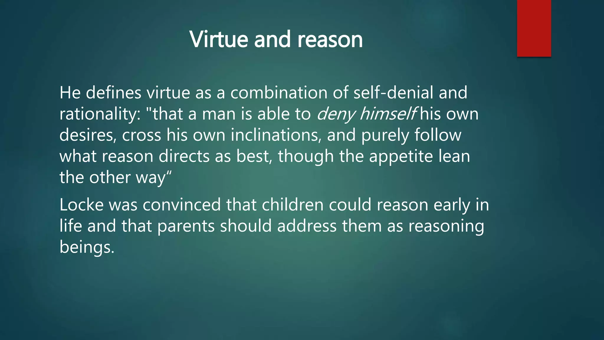 Virtue and reason 
He defines virtue as a combination of self-denial and 
rationality: "that a man is able to deny himself his own 
desires, cross his own inclinations, and purely follow 
what reason directs as best, though the appetite lean 
the other way“ 
Locke was convinced that children could reason early in 
life and that parents should address them as reasoning 
beings. 
 
