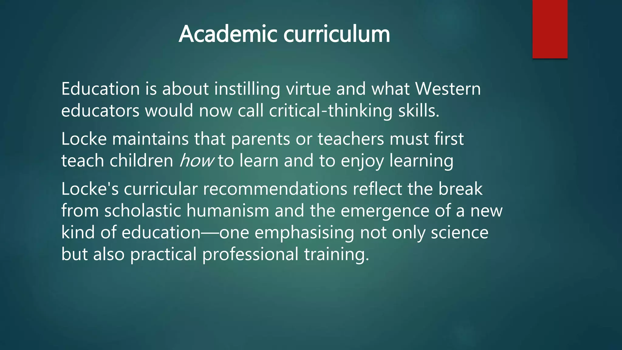Academic curriculum 
Education is about instilling virtue and what Western 
educators would now call critical-thinking skills. 
Locke maintains that parents or teachers must first 
teach children how to learn and to enjoy learning 
Locke's curricular recommendations reflect the break 
from scholastic humanism and the emergence of a new 
kind of education—one emphasising not only science 
but also practical professional training. 
 