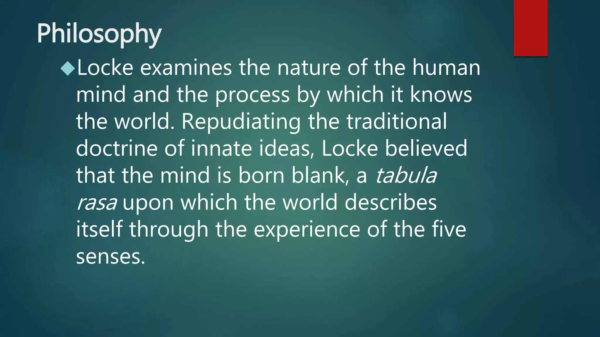 Philosophy 
Locke examines the nature of the human 
mind and the process by which it knows 
the world. Repudiating the traditional 
doctrine of innate ideas, Locke believed 
that the mind is born blank, a tabula 
rasa upon which the world describes 
itself through the experience of the five 
senses. 
 