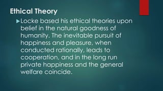 Ethical Theory 
Locke based his ethical theories upon 
belief in the natural goodness of 
humanity. The inevitable pursuit of 
happiness and pleasure, when 
conducted rationally, leads to 
cooperation, and in the long run 
private happiness and the general 
welfare coincide. 
 