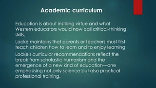 Academic curriculum 
Education is about instilling virtue and what 
Western educators would now call critical-thinking 
skills. 
Locke maintains that parents or teachers must first 
teach children how to learn and to enjoy learning 
Locke's curricular recommendations reflect the 
break from scholastic humanism and the 
emergence of a new kind of education—one 
emphasising not only science but also practical 
professional training. 
 