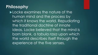 Philosophy 
Locke examines the nature of the 
human mind and the process by 
which it knows the world. Repudiating 
the traditional doctrine of innate 
ideas, Locke believed that the mind is 
born blank, a tabula rasa upon which 
the world describes itself through the 
experience of the five senses. 
 