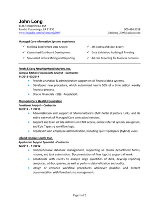 Page 1 of 2
John Long
9146 Timberline LN #M
Rancho Cucamonga, CA 91730 909-434-5258
www.linkedin.com/in/johnlong2009 johnlong_2009@yahoo.com
Managed Care Information Systems experience
 Skilled & Experienced Data Analyst  MS Access and Excel Expert
 Customized Dashboard Development  Data Validation, Auditing & Trending
 Specialized in Data Mining and Reporting  Ad-Hoc Reporting for Business Decisions
Fresh & Easy Neighborhood Market, Inc.
Campus Kitchen FinanceData Analyst – Contractor
11/2013–03/2014
 Provide analytical & administrative support on all financial data systems.
 Developed new procedure, which automated nearly 50% of a time critical weekly
financial process.
 Oracle Financials - SQL- PeopleSoft.
MemorialCare Health Foundation
Functional Analyst – Contractor
12/2012 – 11/2013
 Administration and support of MemorialCare’s EMR Portal (EpicCare Link), and its
entire network of Managed Care contracted vendors.
 Support and train all Site Admin’s on EMR access, online referral system, navigation,
and Epic Tapestry workflow logic.
 PeopleSoft non-employee administration, including Epic Hyperspace (hybrid) users.
Inland Empire Health Plan
Application Support Specialist - Contractor
12/2011 – 11/2012
 Comprehensive database management, supporting all Claims department forms,
macros, and task automation. Documentation of flow logic to support all work
 Collaborate with clients to analyze large quantities of data, develop reporting
templates, ad-hoc queries, as well as perform data validation and audits.
 Design or enhance workflow procedures whenever possible, and present
documentation with flowcharts to management.
 