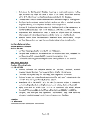 Page 2 of 2
 Redesigned the Configuration Database Issue Log to incorporate decision making
logic, automatically assign and route all Issues to the correct department and unit
within IEHP. Identified/rewrote all reports associated with this database.
 Oversaw the successful conversion of all Claims databases during SQL 2008 upgrade.
 Developed and monitored production batch and ad-hoc jobs as required, ensuring
proper functioning and completion of critical business operations.
 Designed & developed a Configuration Unit Dashboard utilized by management to
monitor and track key data from over 9 databases, with independent reports.
 Work closely with managers and SME’s to scope out project needs and feasibility.
Afterwards meet with end users to demonstrate, trains, and solicit feedback.
 Research specific client requirements to determine wants versus needs. Analyze
workflow data, system and reporting specifications to produce desired results.
Southern California Edison
Business Analyst II- Contractor
06/2011 –09/2011
 SAP Role Mapping duties for over 18,000 SCE TDBU users.
 Designed new procedures and formulas for the biweekly data sync, between SAP
and Casewise,which produced a 20% reduction in completion time.
 Ensure all SCE security policies and procedures strictly adhered to and enforced.
Inter Valley Health Plan
Database & Reporting Analyst
01/1992 - 09/2009
 Provided statistical and analytical reports on Capitation, Utilization, Member
Services, Provider Services, Pharmacy and Claims data for internal users.
 Consistent history of quickly and accurately producing results as directed.
 Designed screen and report layouts customized for each user’s department using
FACETS™ data and Crystal Reports/Business Objects.
 Served vital role in the FACETS™ reporting (v4.41) conversion project, by redesigning
and eliminating redundant existing business reports utilizing Business Objects XI.
 Highly Skilled with MS Access, Excel (2000-2013), PowerPoint Visio, Project, Crystal
Reports, SAP Business Objects XI, VMware, SharePoint, and SQL Server 2008 R2.
 Designed, and managed the Operations Departments’ Help Desk software.
Integrated results into department’s Process Improvement Database.
Education:
CLC, Anaheim CA
Mainframe Computer Operations & Management
 