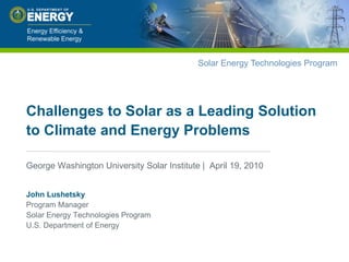 Challenges to Solar as a Leading Solution to Climate and Energy Problems George Washington University Solar Institute |  April 19, 2010 John LushetskyProgram ManagerSolar Energy Technologies ProgramU.S. Department of Energy 