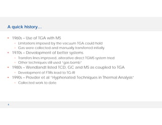 4
A quick history…
• 1960s – Use of TGA with MS
◦ Limitations imposed by the vacuum TGA could hold
◦ Gas were collected and manually transferred initially
• 1970s – Development of better systems
◦ Transfers lines improved, alterative direct TGMS system tried
◦ Other techniques still used “gas bomb”
• 1980s – Wendlandt listed TCD, GC and MS as coupled to TGA
◦ Development of FTIRs lead to TG-IR
• 1990s – Provder et al “Hyphenated Techniques in Thermal Analysis”
◦ Collected work to date
 