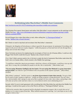 Rethinking John MacArthur’s Middle East Comments<br />http://newleaven.com/2011/02/22/rethinking-john-macarthurs-middle-east-comments/<br />The Christian Post reports famed pastor and author John MacArthur’s recent statements on the uprisings in the Middle East here.  http://www.christianpost.com/news/influential-evangelical-mideast-uprisings-violate-biblical-command-49086/<br />Several bloggers have taken MacArthur to task, either calling him “A Theological Dullard” or saying, “Spoken Like a Good Calvinist.”<br />But I think we need to step back and reevaluate John MacArthur’s statements:<br />Ultimately, the Kingdom of God advances without regard for the government, he maintained. Everything with regard to the powers that are in place happens “within the purposes of God and God will rule through these things and overrule these things.”<br />Since Calvinists are known for emphasizing the sovereignty of God over all of human affairs, I could see why blogger Nick Norelli would title his post “Spoken Like a Good Calvinist.”<br />First, I don’t think a person needs to be a Calvinist to make the kind of statements MacArthur made about the God’s rule over human affairs, which extends to the Middle East uprisings.<br />“I would have wished the American government, which has a history of Christianity, would have risen up and said ‘this is wrong, this is forbidden for people to do this, this is intolerable,” [MacArthur] said.<br />“I’m not saying Moammar Gadhafi is the best leader; I’m not saying that Mubarak is a great, benevolent and just leader, not when he’s got $70 billion in his own pockets at the expense of people,” [MacArthur] clarified.<br />[MacArthur] continued, “And the reason is, any form of government is better than anarchy. You get a little bit of a taste of what’s going on right now – people are dying, property is being destroyed. You can’t have this. And inevitably what’s going to come out of this is going to be less order, more chaos, and perhaps what will come out of less order and more chaos is a worse kind of control, more dominating power.”<br />Second, while I’m not in total agreement with everything that John MacArthur has said about the Middle East uprisings, I would not have gone so far as Jim West to call him a “Theological Dullard” and say,<br />“[G]iven his senseless ideas in general and his absolutely incompetent exegesis, this is exactly the sort of madness we’ve come to expect from him.  What rubbish nonsense he’s spewing.  Let’s just hope no one is silly enough to believe him.”<br />And while I initially agreed with Jim West (mainly because I hadn’t read the entire article at The Christian Post) the following from John MacArthur is why I eventually had to disagree with a Jim West:<br />“After all, who said democracy’s the best form of government?” he said. “No matter what the form of government is, the Bible doesn’t advocate anything but a theocracy. Any form of government is going to self destruct because you’re dealing with corrupt people, sinful people.”<br />Perhaps John MacArthur needed to clarify a few of the statements he made earlier in light of this kind of a conclusion.  But he is right!<br />——————<br />footnotes:<br />1. The bold have been added by me.<br />2. I don’t agree with MacArthur’s statement about the American government having a long history of Christianity.  That’s a myth.  Are we talking biblical Christianity here? <br />- - - - - - - - - - - <br />Influential Evangelical: Mideast Uprisings Violate Biblical Command<br />By Lillian Kwon|Christian Post Reporter<br />http://www.christianpost.com/news/influential-evangelical-mideast-uprisings-violate-biblical-command-49086/<br />Influential evangelical John MacArthur doesn't believe the uprisings that are spreading across the Arab world will lead to the freedom that hundreds of thousands of protesters are demanding.<br />quot;
I just think the upshot of all of this is more instability, more chaos,quot;
 the longtime Southern California pastor told The Christian Post. quot;
I don't think the future looks good.quot;
<br />Inspired by the December revolution in Tunisia, which led to the downfall of its dictator, populations in neighboring countries in North Africa and the Middle East have launched similar anti-government protests in hopes of achieving more freedom, democracy, and more opportunities.<br />The U.S. has responded by asking the governments to respect the people's right to assemble.<br />But from a biblical perspective, MacArthur maintained that the protesters are in violation of the biblical command to quot;
submit to the powers that be because they're ordained of God.quot;
<br />quot;
I would have wished the American government, which has a history of Christianity, would have risen up and said 'this is wrong, this is forbidden for people to do this, this is intolerable,quot;
 he said.<br />Order Online: Slave: The Hidden Truth about Your Identity in Christ<br />quot;
I'm not saying Moammar Gadhafi is the best leader; I’m not saying that Mubarak is a great, benevolent and just leader, not when he’s got $70 billion in his own pockets at the expense of people,quot;
 he clarified.<br />But, he stressed, believers are commanded to live orderly, peaceful lives, subjecting themselves to whatever the government would be.<br />He continued, quot;
And the reason is, any form of government is better than anarchy. You get a little bit of a taste of what’s going on right now – people are dying, property is being destroyed. You can’t have this. And inevitably what’s going to come out of this is going to be less order, more chaos, and perhaps what will come out of less order and more chaos is a worse kind of control, more dominating power.quot;
<br />The 71-year-old pastor, who recently authored Slave: The Hidden Truth About Your Identity in Christ, contended that it is not likely that freedom would result from the massive protests.<br />quot;
You'd like to think that nothing but freedom would come out of this. That's not what happened in Iran.quot;
<br />Again, speaking biblically, MacArthur said quot;
the illusion is that these people are going to get freedom.quot;
<br />quot;
But what we have to understand is that you’re either a slave to sin or a slave to Christ,quot;
 he explained. quot;
[N]o sinner is free; ... he’s only free to choose the course of his own damnation but he can’t do anything about it.<br />quot;
This is another form of bondage. They’re going to end up in another form of bondage; they’re going to end up the same, sinful, corrupt, unsatisfied, unfulfilled people taking their same anxieties in a different direction. So it’s not a solution to anything.quot;
<br />His comments came just before Human Rights Watch reported that at least 233 demonstrators were killed by security forces in Libya. Meanwhile, Saif al-Islam Gadhafi, the son of Libyan leader Moammar Gadhafi, said early Monday that if the anti-government protests continue, it could lead to a civil war. At the same time, he said if the protests died down, they could begin instituting a series of reforms and even begin discussions for a constitution, which is nonexistent.<br />Even if that could mean the possibility of more religious freedom for the tiny Christian minority, MacArthur doesn't see any huge gains, at least for the church, in that respect.<br />He pointed to countries like Japan and those in Western Europe that provide for freedom of religion, yet have few Christians or a dying church. In contrast, Christianity in China, where there are numerous reports of religious persecution and limited freedom, is exploding with tens of millions of believers.<br />quot;
I don’t think religious freedom is even an issue in the advance of the church,quot;
 MacArthur stated. quot;
[D]emocracy, freedom of religion or persecution – if you had to pick your poison I think you might want to pick persecution because you get a purer church.quot;
<br />Ultimately, the Kingdom of God advances without regard for the government, he maintained. Everything with regard to the powers that are in place happens quot;
within the purposes of God and God will rule through these things and overrule these things.quot;
<br />Thus, desiring freedoms is quot;
not a justification for this kind of mass rioting and disobedience and overturning of governments.quot;
<br />quot;
After all, who said democracy’s the best form of government?quot;
 he said. quot;
No matter what the form of government is, the Bible doesn’t advocate anything but a theocracy. Any form of government is going to self destruct because you’re dealing with corrupt people, sinful people.quot;
<br />- - - - - - - - - - - - - - -<br />History, and Modern Culture<br />John MacArthur: He Just Cannot be Serious, or He’s Really a Theological Dullard<br />http://zwingliusredivivus.wordpress.com/2011/02/22/john-macarthur-he-just-cannot-be-serious-or-hes-really-a-theological-dullard/#comment-21899<br />I couldn’t believe my eyes when I read this:   http://homebrewedtheology.com/john-macarthur-middle-east-protests-violate-scripture.php<br />John MacArthur, dispensationalist, hyper-Calvinist, and virulent anti-Catholic believes that the pro-democracy protests in the Middle East directly contradict scripture.<br />But from a biblical perspective, MacArthur maintained that the protesters are in violation of the biblical command to “submit to the powers that be because they’re ordained of God.”  “I would have wished the American government, which has a history of Christianity, would have risen up and said ‘this is wrong, this is forbidden for people to do this, this is intolerable,” he said.<br />He’s ripped the Pauline passage (Romans 13) from its context, ignored its setting, misused it, and misapplied it in a way so very wrong as to be expected from the world’s most uninformed dilettante.  Either he was grossly misquoted, or he’s simply a theological dullard of the first magnitude and he needs to re-read Romans, listen to Calvin, and take note of those who actually know what Scripture teaches.<br />On second thought, given his senseless ideas in general and his absolutely incompetent exegesis, this is exactly the sort of madness we’ve come to expect from him.  What rubbish nonsense he’s spewing.  Let’s just hope no one is silly enough to believe him. <br />John MacArthur – Middle East Protests Violate Scripture<br />http://homebrewedtheology.com/john-macarthur-middle-east-protests-violate-scripture.php<br />Yes, you read right.  John MacArthur, dispensationalist, hyper-Calvinist, and virulent anti-Catholic believes that the pro-democracy protests in the Middle East directly contradict scripture.<br />But from a biblical perspective, MacArthur maintained that the protesters are in violation of the biblical command to “submit to the powers that be because they’re ordained of God.”<br />“I would have wished the American government, which has a history of Christianity, would have risen up and said ‘this is wrong, this is forbidden for people to do this, this is intolerable,” he said.<br />Yes.  John says that the American government, born of rebellion itself, should stand up and tell the people of the Middle East that they should stop fighting for human rights, dignity, and freedom.<br />“After all, who said democracy’s the best form of government?” he said. “No matter what the form of government is, the Bible doesn’t advocate anything but a theocracy. Any form of government is going to self destruct because you’re dealing with corrupt people, sinful people.”<br />John, if you truly held to what you believe, that these protests/rebellions are forbidden by Romans 13, then you’d obviously advocate returning the United States to Britain.<br />After all… rebellion is un-biblical, right?<br />Related articles<br />10 Questions with John MacArthur (challies.com)<br />Don’t expect the Middle East to fall like dominos (thepunch.com.au)<br />