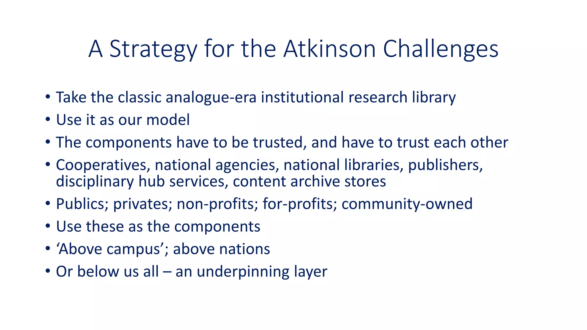 A Strategy for the Atkinson Challenges
• Take the classic analogue-era institutional research library
• Use it as our model
• The components have to be trusted, and have to trust each other
• Cooperatives, national agencies, national libraries, publishers,
disciplinary hub services, content archive stores
• Publics; privates; non-profits; for-profits; community-owned
• Use these as the components
• ‘Above campus’; above nations
• Or below us all – an underpinning layer
 
