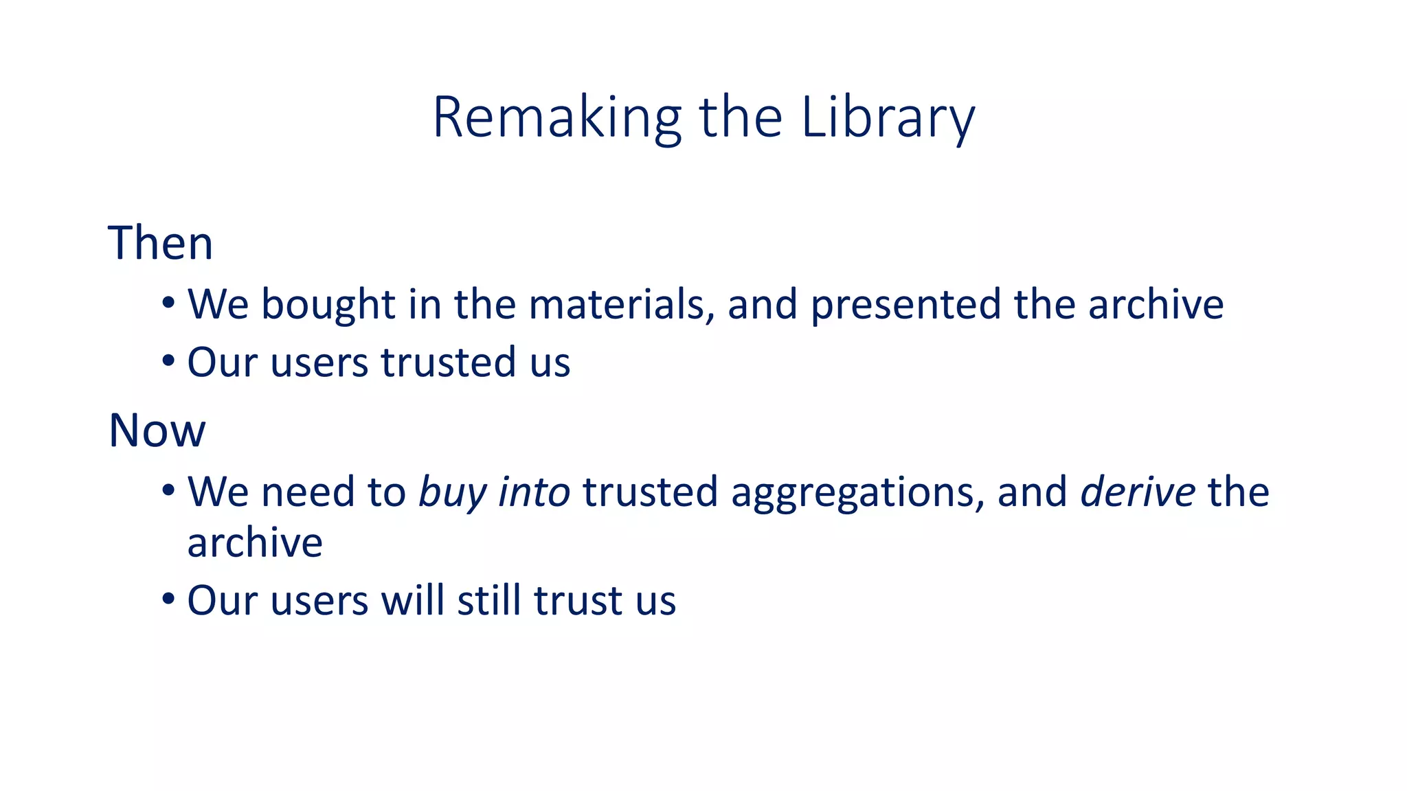 Remaking the Library
Then
• We bought in the materials, and presented the archive
• Our users trusted us
Now
• We need to buy into trusted aggregations, and derive the
archive
• Our users will still trust us
 