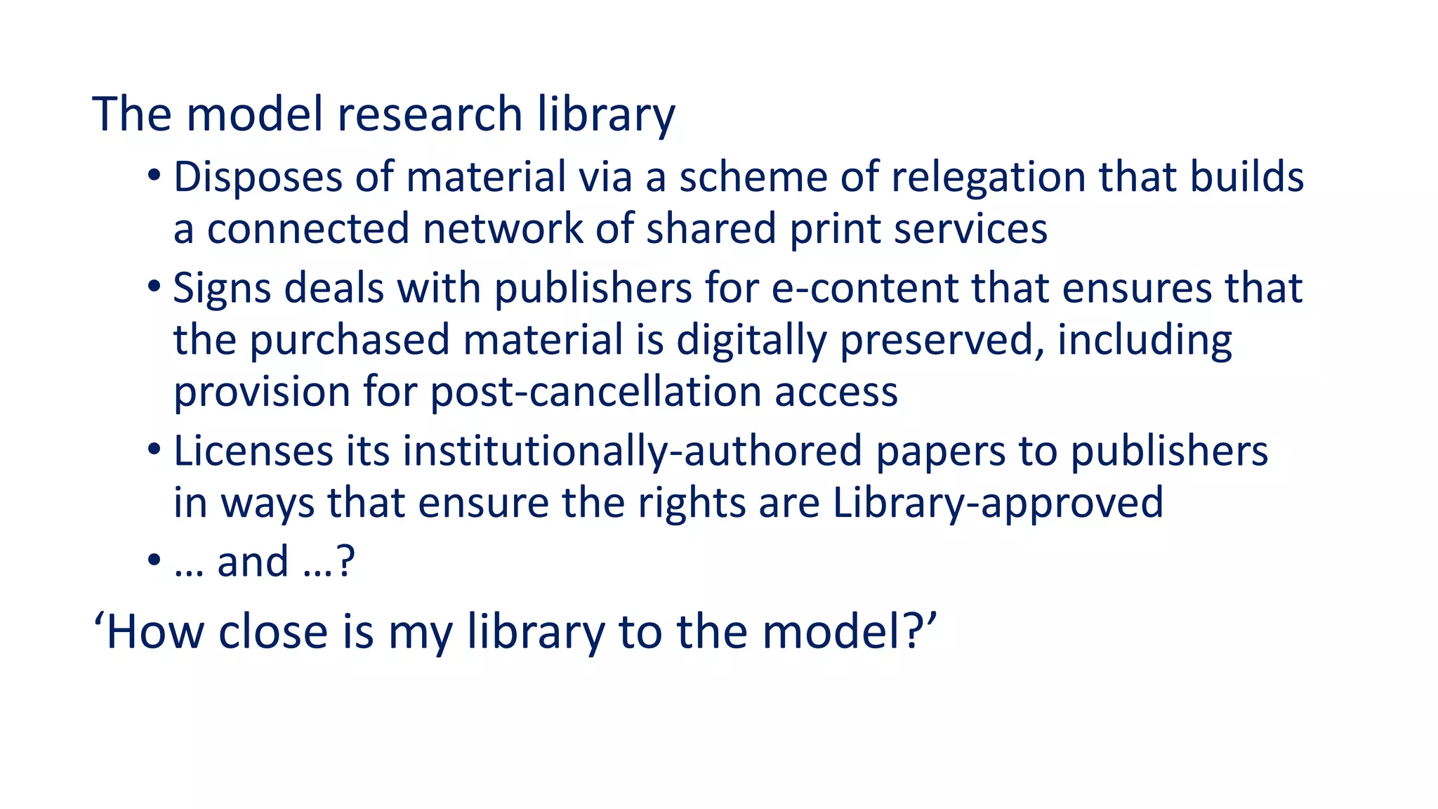 The model research library
• Disposes of material via a scheme of relegation that builds
a connected network of shared print services
• Signs deals with publishers for e-content that ensures that
the purchased material is digitally preserved, including
provision for post-cancellation access
• Licenses its institutionally-authored papers to publishers
in ways that ensure the rights are Library-approved
• … and …?
‘How close is my library to the model?’
 