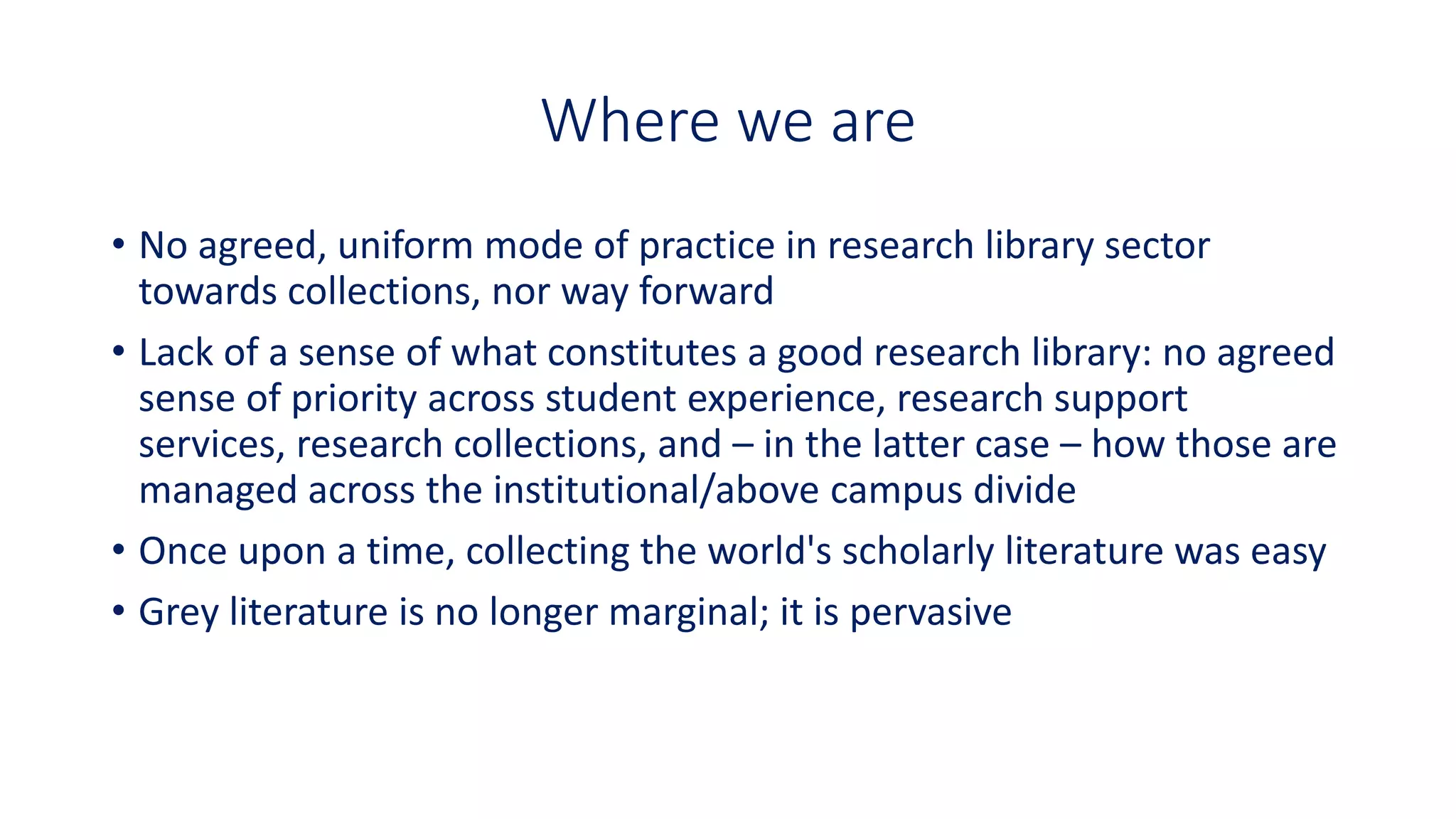 Where we are
• No agreed, uniform mode of practice in research library sector
towards collections, nor way forward
• Lack of a sense of what constitutes a good research library: no agreed
sense of priority across student experience, research support
services, research collections, and – in the latter case – how those are
managed across the institutional/above campus divide
• Once upon a time, collecting the world's scholarly literature was easy
• Grey literature is no longer marginal; it is pervasive
 