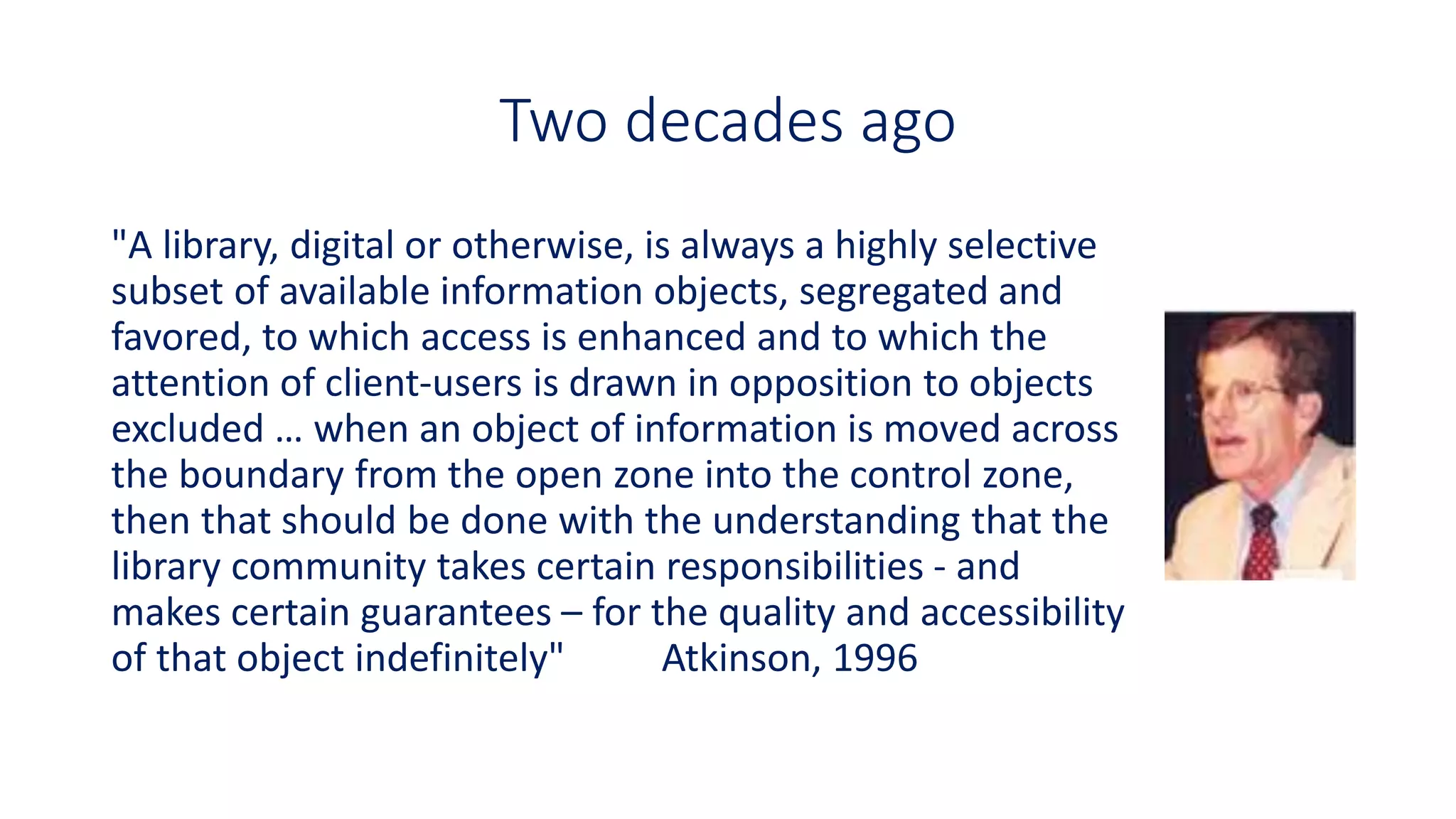 Two decades ago
"A library, digital or otherwise, is always a highly selective
subset of available information objects, segregated and
favored, to which access is enhanced and to which the
attention of client-users is drawn in opposition to objects
excluded … when an object of information is moved across
the boundary from the open zone into the control zone,
then that should be done with the understanding that the
library community takes certain responsibilities - and
makes certain guarantees – for the quality and accessibility
of that object indefinitely" Atkinson, 1996
 