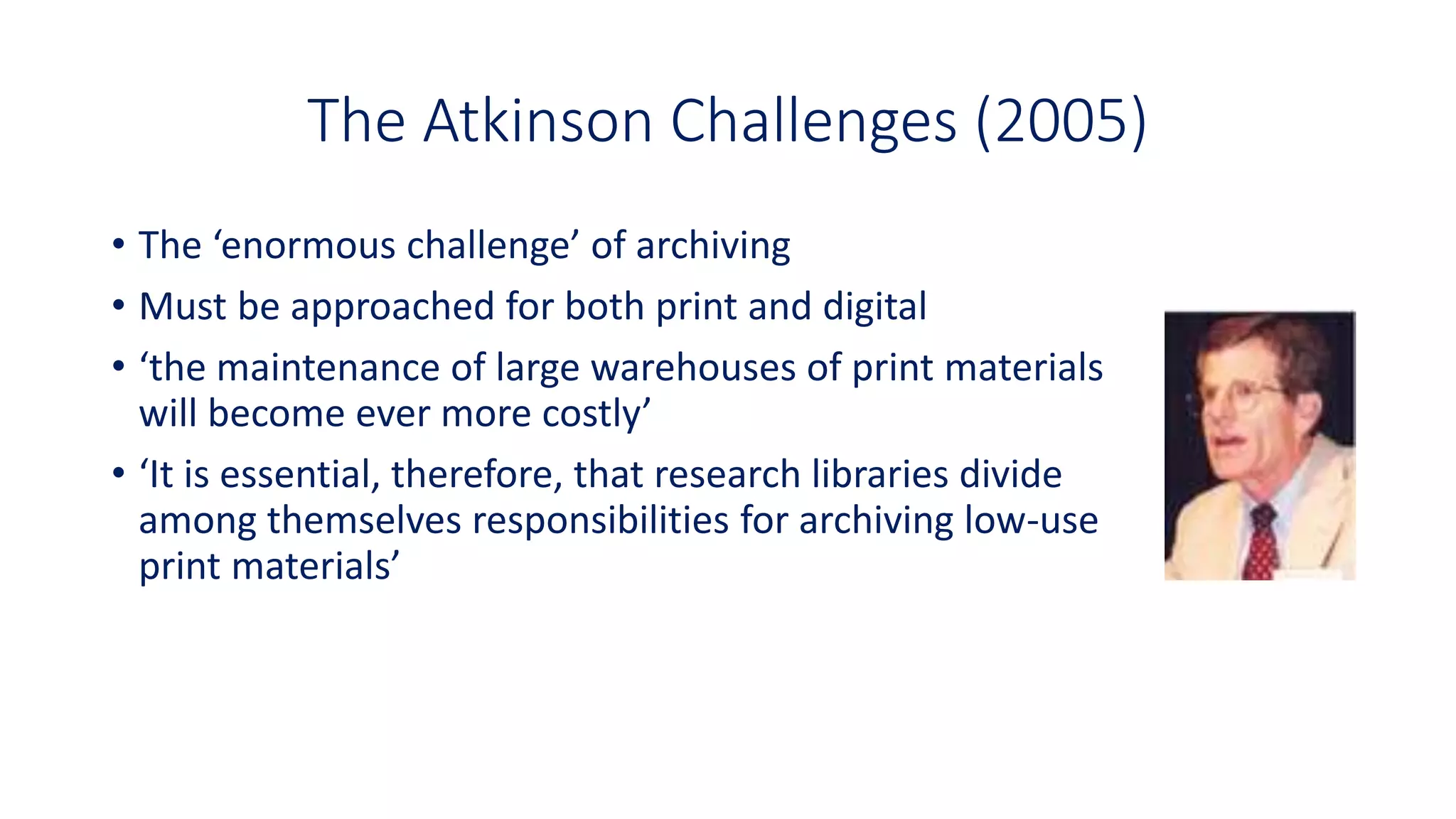 The Atkinson Challenges (2005)
• The ‘enormous challenge’ of archiving
• Must be approached for both print and digital
• ‘the maintenance of large warehouses of print materials
will become ever more costly’
• ‘It is essential, therefore, that research libraries divide
among themselves responsibilities for archiving low-use
print materials’
 