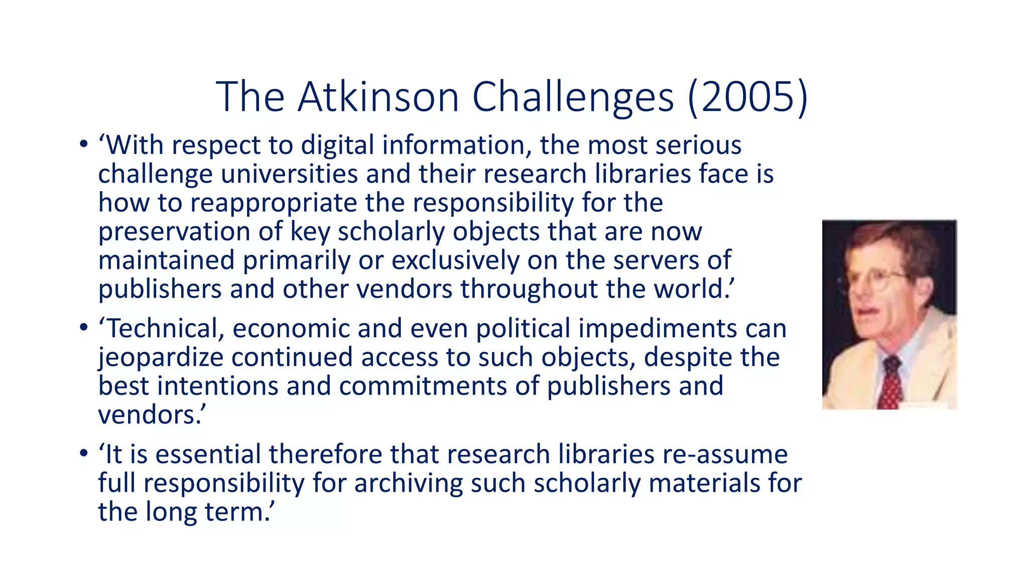• ‘With respect to digital information, the most serious
challenge universities and their research libraries face is
how to reappropriate the responsibility for the
preservation of key scholarly objects that are now
maintained primarily or exclusively on the servers of
publishers and other vendors throughout the world.’
• ‘Technical, economic and even political impediments can
jeopardize continued access to such objects, despite the
best intentions and commitments of publishers and
vendors.’
• ‘It is essential therefore that research libraries re-assume
full responsibility for archiving such scholarly materials for
the long term.’
The Atkinson Challenges (2005)
 
