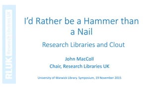 I’d Rather be a Hammer than
a Nail
John MacColl
Chair, Research Libraries UK
University of Warwick Library. Symposium, 19 November 2015
Research Libraries and Clout
 