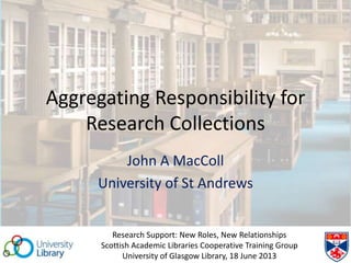 Aggregating Responsibility for
Research Collections
John A MacColl
University of St Andrews
Research Support: New Roles, New Relationships
Scottish Academic Libraries Cooperative Training Group
University of Glasgow Library, 18 June 2013
 