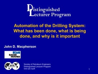 Society of Petroleum Engineers
Distinguished Lecturer Program
www.spe.org/dl 1
John D. Macpherson
Automation of the Drilling System:
What has been done, what is being
done, and why is it important
 