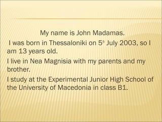 My name is John Madamas.
I was born in Thessaloniki on 5th
July 2003, so I
am 13 years old.
I live in Nea Magnisia with my parents and my
brother.
I study at the Experimental Junior High School of
the University of Macedonia in class B1.
 