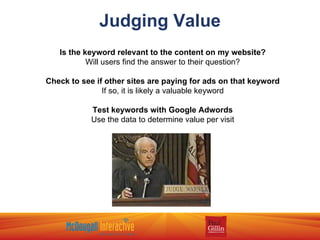 Judging Value Is the keyword relevant to the content on my website? Will users find the answer to their question? Check to see if other sites are paying for ads on that keyword If so, it is likely a valuable keyword Test keywords with Google Adwords Use the data to determine value per visit 