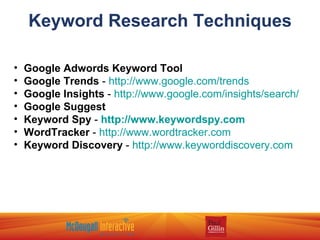 Keyword Research Techniques Google Adwords Keyword Tool Google Trends  -  http://www.google.com/trends Google Insights  -  http://www.google.com/insights/search/ Google Suggest Keyword Spy  -   http://www.keywordspy.com WordTracker  -  http://www.wordtracker.com Keyword Discovery  -  http://www.keyworddiscovery.com 