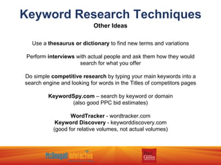Keyword Research Techniques Other Ideas Use a  thesaurus or dictionary  to find new terms and variations Perform  interviews  with actual people and ask them how they would search for what you offer Do simple  competitive research  by typing your main keywords into a search engine and looking for words in the Titles of competitors pages KeywordSpy.com  – search by keyword or domain (also good PPC bid estimates) WordTracker  - wordtracker.com Keyword Discovery  - keyworddiscovery.com (good for relative volumes, not actual volumes) 