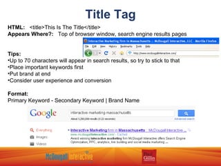 Title Tag HTML:   <title>This Is The Title</title> Appears Where?:   Top of browser window, search engine results pages Tips: Up to 70 characters will appear in search results, so try to stick to that Place important keywords first Put brand at end Consider user experience and conversion Format: Primary Keyword - Secondary Keyword | Brand Name 
