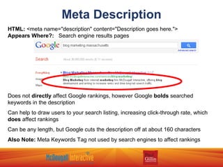 Meta Description HTML:  <meta name="description" content="Description goes here.">  Appears Where?:   Search engine results pages Does not  directly  affect Google rankings, however Google  bolds  searched keywords in the description Can help to draw users to your search listing, increasing click-through rate, which  does  affect rankings Can be any length, but Google cuts the description off at about 160 characters Also Note:  Meta Keywords Tag not used by search engines to affect rankings 