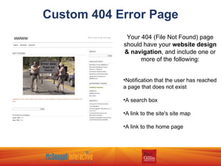 Custom 404 Error Page Your 404 (File Not Found) page should have your  website design & navigation , and include one or more of the following: Notification that the user has reached a page that does not exist A search box A link to the site's site map A link to the home page 