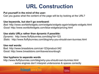 URL Construction Put yourself in the mind of the user: Can you guess what the content of the page will be by looking at the URL? Use keywords, but don’t go overboard: Bad:  http://www.worldofwidgets.com/widgets/widgets-again/widgets-widgets.html Good:  http://www.worldofwidgets.com/blue-widgets/pricing.html Use static URLs rather than dynamic if possible: Dynamic:  http://www.fluffybunnies.com/blog?id=123 Static:  http://www.fluffybunnies.com/blog/why-you-should-own-bunnies.html Use real words: Bad: http://www.breadstore.com/cat-123/product-342 Good: http://www.breadstore.com/loaves/sourdough Use hyphens to separate words http://www.fluffybunnies.com/blog/why-you-should-own-bunnies.html - some engines don’t interpret underscores & spaces correctly 