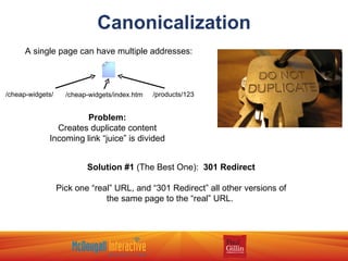 Canonicalization A single page can have multiple addresses: /cheap-widgets/ /cheap-widgets/index.htm /products/123 Problem: Creates duplicate content Incoming link “juice” is divided Solution #1  (The Best One):  301 Redirect Pick one “real” URL, and “301 Redirect” all other versions of the same page to the “real” URL.  