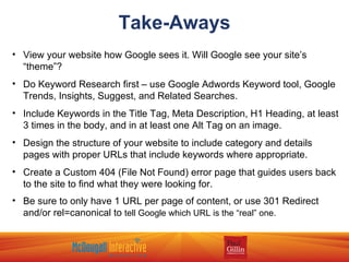 Take-Aways View your website how Google sees it. Will Google see your site’s “theme”? Do Keyword Research first – use Google Adwords Keyword tool, Google Trends, Insights, Suggest, and Related Searches. Include Keywords in the Title Tag, Meta Description, H1 Heading, at least 3 times in the body, and in at least one Alt Tag on an image. Design the structure of your website to include category and details pages with proper URLs that include keywords where appropriate. Create a Custom 404 (File Not Found) error page that guides users back to the site to find what they were looking for. Be sure to only have 1 URL per page of content, or use 301 Redirect and/or rel=canonical to  tell Google which URL is the “real” one. 