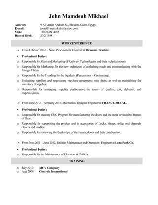 John Mamdouh Mikhael
Address: 9 Ali Amin Abdouh St., Shoubra, Cairo, Egypt.
E-mail: john88_mamdouh@yahoo.com.
Mob: +0128-0934055
Date of Birth: 20/2/1988
WORKEXPERIENCE
 From February 2016 – Now, Procurement Engineer at Orascom Trading.
 Professional Duties :
o Responsible for Sales and Marketing of Railways Technologies and their technical points.
o Responsible for Marketing for the new techniques of asphalting roads and communicating with the
foreign Clients.
o Responsible for the Trending for the big deals (Preparations – Contracting).
o Evaluating suppliers and negotiating purchase agreements with them, as well as maintaining the
inventory of supplies.
o Responsible for managing supplier performance in terms of quality, cost, delivery, and
responsiveness.
 From June 2012 – February 2016, Mechanical Designer Engineer at FRANCE METAL.
 Professional Duties :
o Responsible for creating CNC Program for manufacturing the doors and the metal or stainless frames
of Sheet.
o Responsible for supervising the product and its accessories of Locks, hinges, strike, end channels
closers and handles.
o Responsible for reviewing the final shape of the frames, doors and their combination.
 From Nov.2011 – June 2012, Utilities Maintenance and Operation- Engineer at Luna Pack Co.
 Professional Duties :
o Responsible for the Maintenance of Elevators & Chillers.
TRAINING
o July 2010 MCV Company
o Aug 2008 Contrak International
 