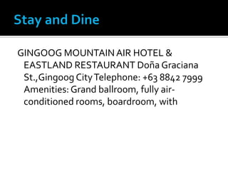 Stay and Dine GINGOOG MOUNTAIN AIR HOTEL & EASTLAND RESTAURANT Doña Graciana St.,Gingoog City Telephone: +63 8842 7999 Amenities: Grand ballroom, fully air-conditioned rooms, boardroom, with