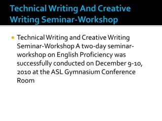 Technical Writing And Creative Writing Seminar-WorkshopTechnical Writing and Creative Writing Seminar-Workshop A two-day seminar-workshop on English Proficiency was successfully conducted on December 9-10, 2010 at the ASL Gymnasium Conference Room