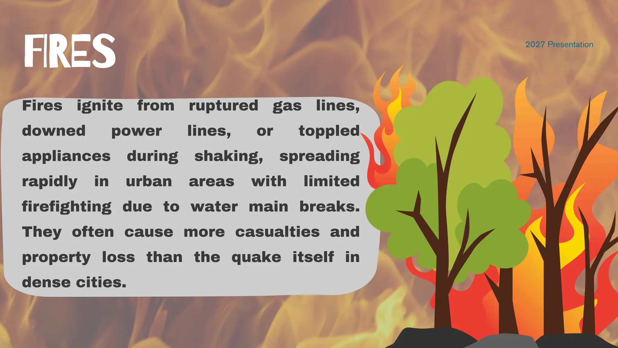 Fires ignite from ruptured gas lines,
downed power lines, or toppled
appliances during shaking, spreading
rapidly in urban areas with limited
firefighting due to water main breaks.
They often cause more casualties and
property loss than the quake itself in
dense cities.
2027 Presentation
FIRES
 