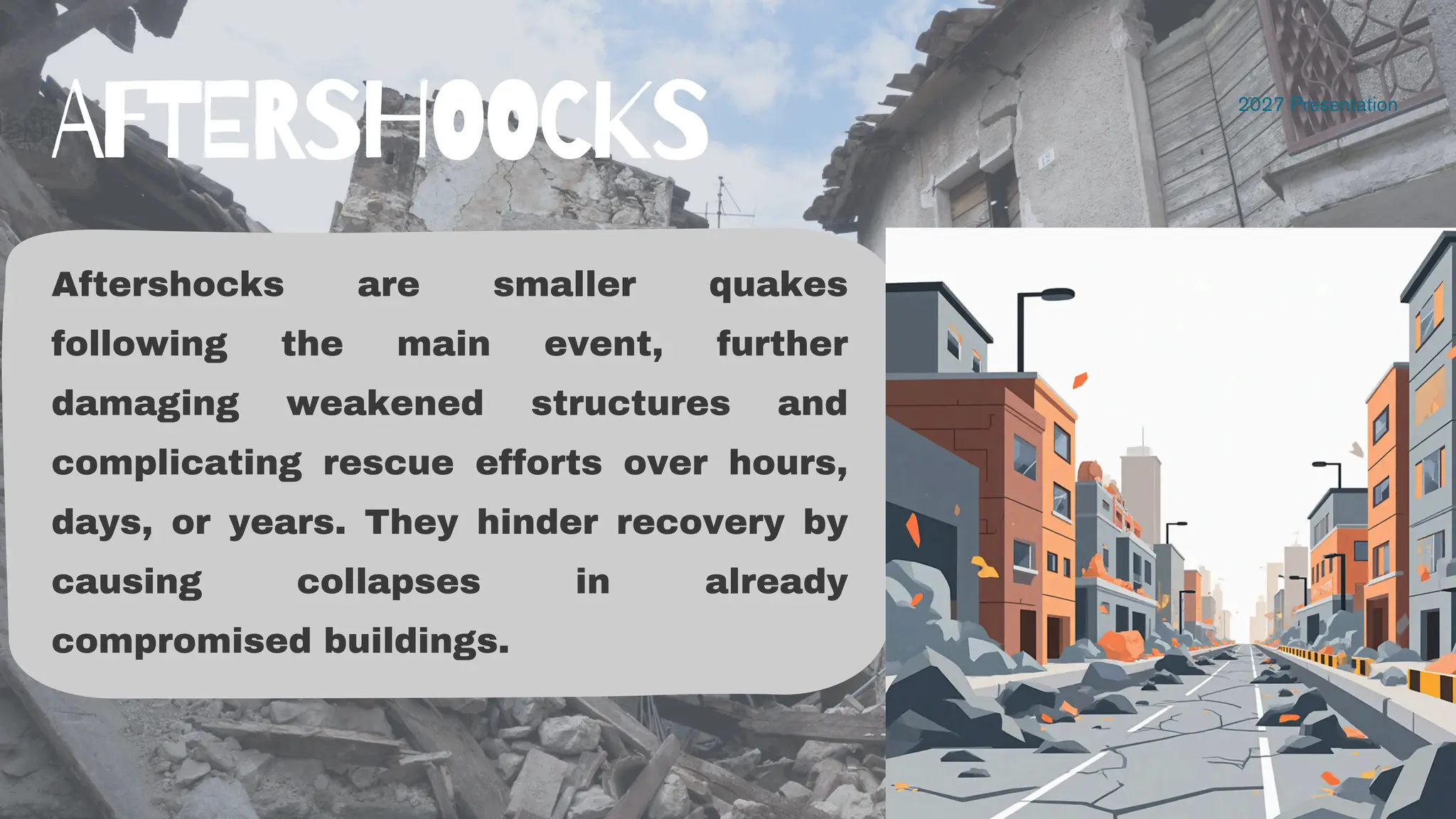 Aftershocks are smaller quakes
following the main event, further
damaging weakened structures and
complicating rescue efforts over hours,
days, or years. They hinder recovery by
causing collapses in already
compromised buildings.
2027 Presentation
AFTERSHOOCKS
 