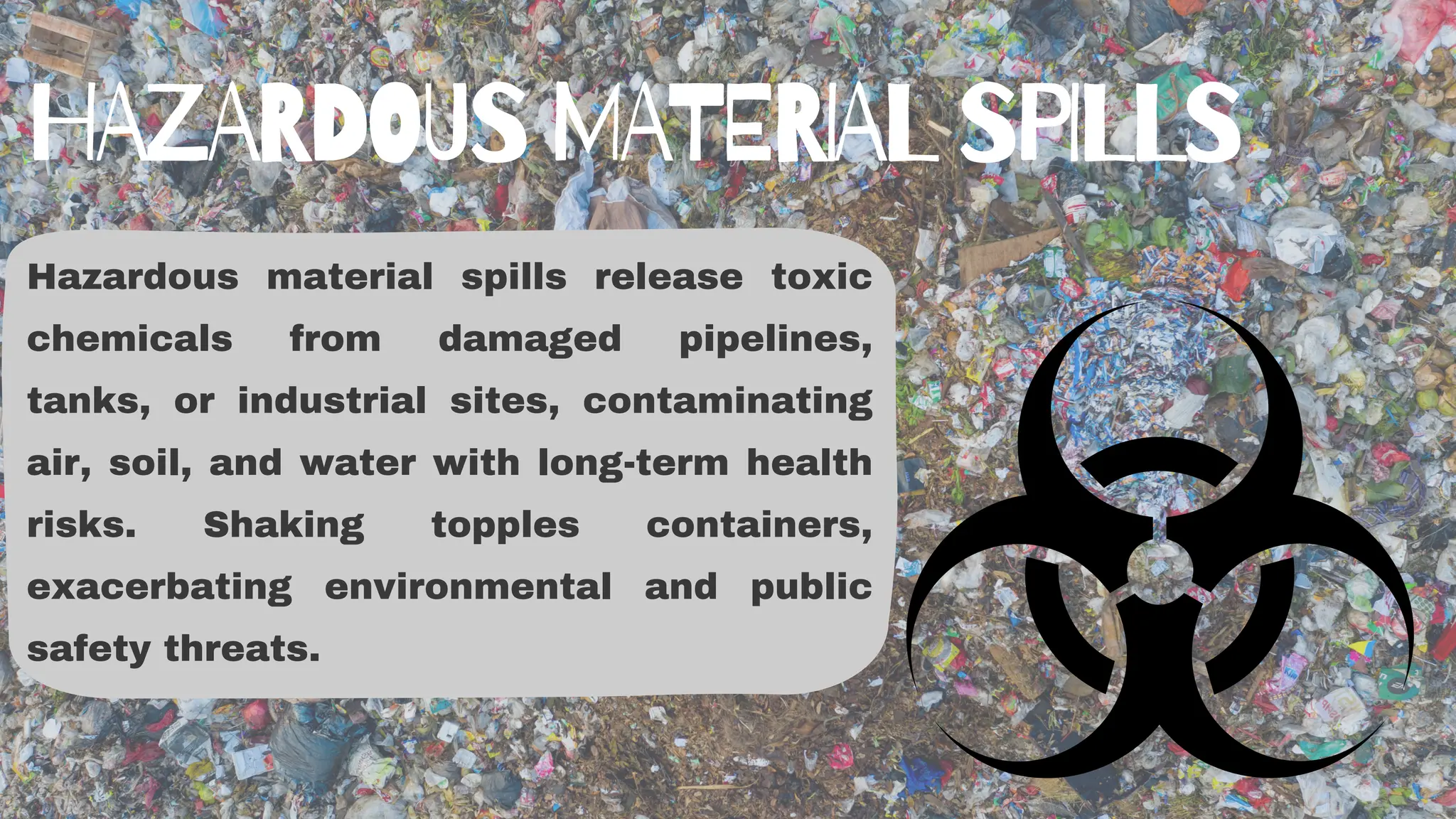 Hazardous material spills release toxic
chemicals from damaged pipelines,
tanks, or industrial sites, contaminating
air, soil, and water with long-term health
risks. Shaking topples containers,
exacerbating environmental and public
safety threats.
HAZARDOUS MATERIAL SPILLS
 