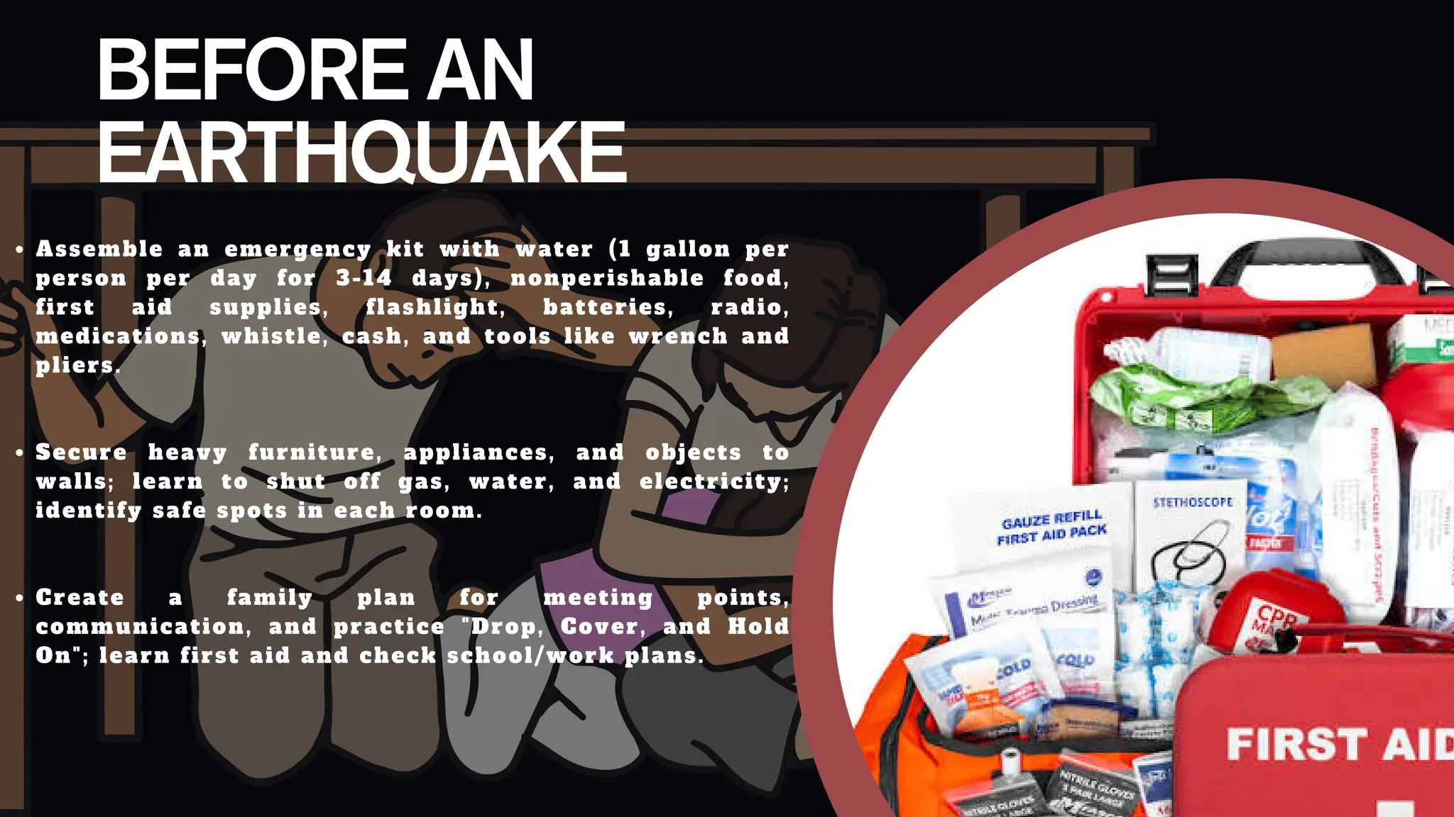 BEFORE AN
EARTHQUAKE
Assemble an emergency kit with water (1 gallon per
person per day for 3-14 days), nonperishable food,
first aid supplies, flashlight, batteries, radio,
medications, whistle, cash, and tools like wrench and
pliers.​
Secure heavy furniture, appliances, and objects to
walls; learn to shut off gas, water, and electricity;
identify safe spots in each room.​
Create a family plan for meeting points,
communication, and practice "Drop, Cover, and Hold
On"; learn first aid and check school/work plans.
 