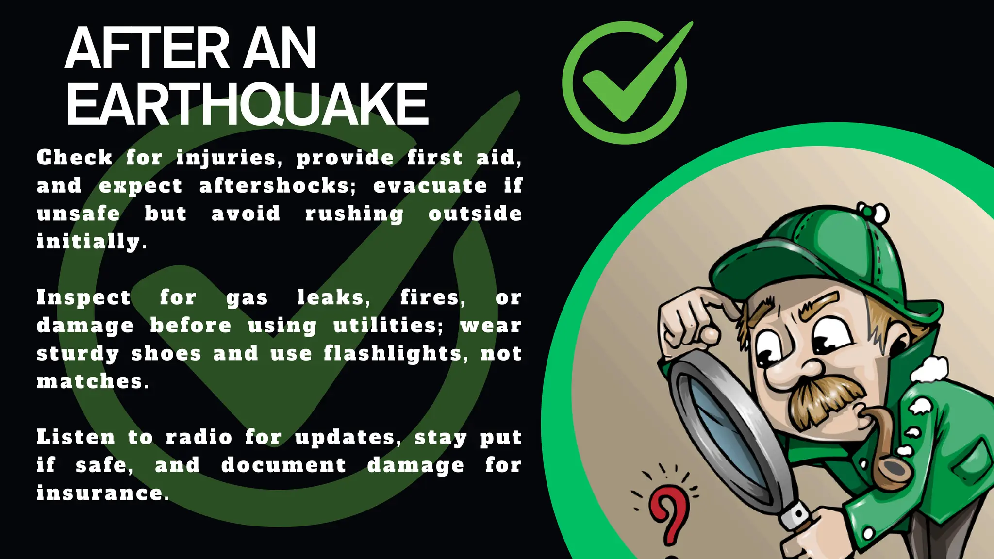 AFTER AN
EARTHQUAKE
Check for injuries, provide first aid,
and expect aftershocks; evacuate if
unsafe but avoid rushing outside
initially.​
Inspect for gas leaks, fires, or
damage before using utilities; wear
sturdy shoes and use flashlights, not
matches.​
Listen to radio for updates, stay put
if safe, and document damage for
insurance.
 
