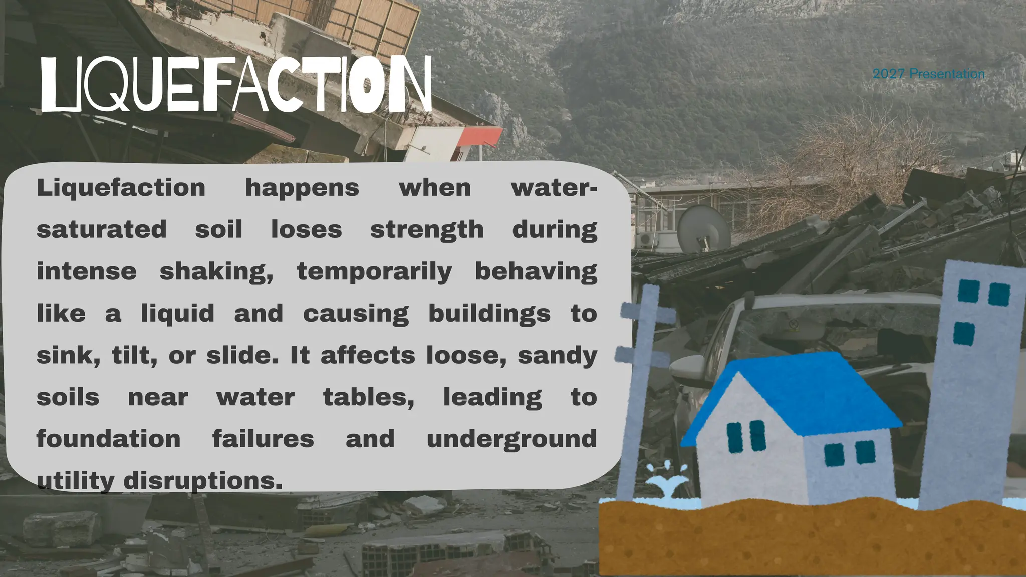 2027 Presentation
LIQUEFACTION
Liquefaction happens when water-
saturated soil loses strength during
intense shaking, temporarily behaving
like a liquid and causing buildings to
sink, tilt, or slide. It affects loose, sandy
soils near water tables, leading to
foundation failures and underground
utility disruptions.
 
