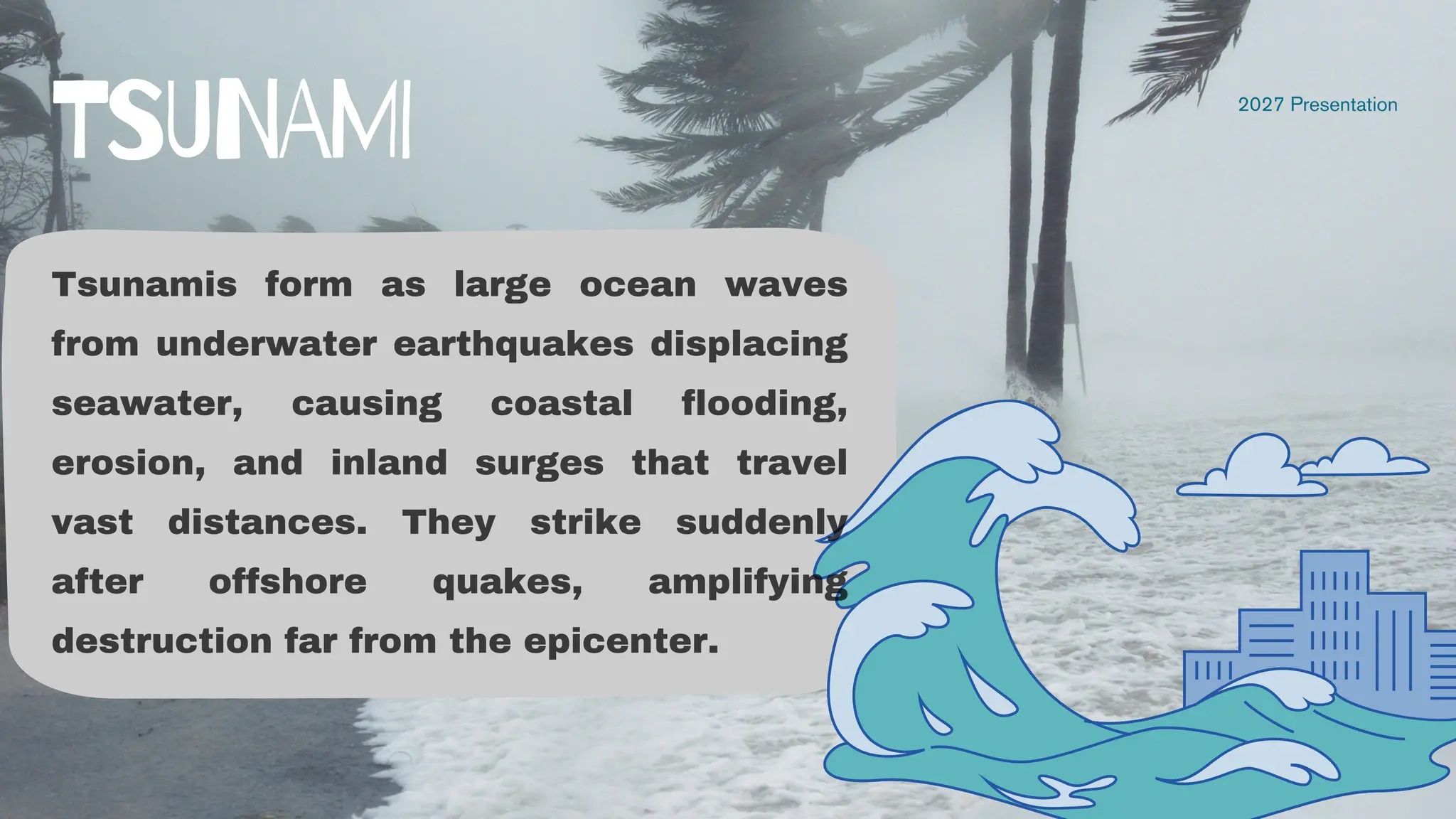 Tsunamis form as large ocean waves
from underwater earthquakes displacing
seawater, causing coastal flooding,
erosion, and inland surges that travel
vast distances. They strike suddenly
after offshore quakes, amplifying
destruction far from the epicenter.
2027 Presentation
TSUNAMI
 
