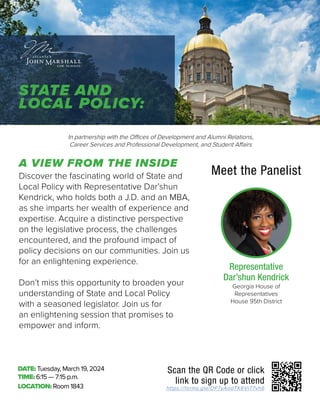 https://forms.gle/DP7yAodTK6Vi77vh6
Scan the QR Code or click
link to sign up to attend
DATE: Tuesday, March 19, 2024
TIME: 6:15 — 7:15 p.m.
LOCATION: Room 1843
Discover the fascinating world of State and
Local Policy with Representative Dar’shun
Kendrick, who holds both a J.D. and an MBA,
as she imparts her wealth of experience and
expertise. Acquire a distinctive perspective
on the legislative process, the challenges
encountered, and the profound impact of
policy decisions on our communities. Join us
for an enlightening experience.
Don’t miss this opportunity to broaden your
understanding of State and Local Policy
with a seasoned legislator. Join us for
an enlightening session that promises to
empower and inform.
In partnership with the Offices of Development and Alumni Relations,
Career Services and Professional Development, and Student Affairs
Meet the Panelist
Georgia House of
Representatives
House 95th District
Representative
Dar’shun Kendrick
STATE AND
LOCAL POLICY:
A VIEW FROM THE INSIDE
 