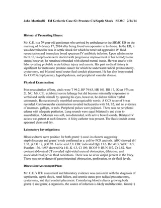 John Martinelli

IM Geriatric Case #2: Prostate CA/Septic Shock SBMC 2/24/14

History of Presenting Illness:
Mr. C.E. is a 79-year-old gentleman who arrived by ambulance to the SBMC ED on the
morning of February 17, 2014 after being found unresponsive in his home. In the ED, it
was determined he was in septic shock for which he received aggressive IV fluid
resuscitation and immediate broad spectrum IV antibiotic infusion. Upon admission to
the ICU, vasopressors were started with progressive improvement of his hemodynamic
status; however, he remained obtunded with altered mental status. He was anuric with
labs revealing probable acute kidney injury and uremia. His past medical history is
significant for metastatic prostate cancer for which he underwent radical prostatectomy,
cystectomy, and bilateral renal ureter ileal conduit placement. He has also been treated
for COPD (emphysema), hyperlipidemia, and peripheral vascular disease.
Physical Examination:
Post-resuscitation efforts, vitals were T 99.2, BP 79/63, HR 101, RR 17, O2sat 97% on
2L NC. Mr. C.E. exhibited severe lethargy but did become minimally responsive to
verbal and tactile stimuli by opening his eyes, however, he did not follow verbal
commands. He occasionally mumbled unrecognizable words. A GCS score of 6 was
recorded. Cardiovascular examination revealed tachycardia with S1, S2, and no evidence
of murmurs, gallops, or rubs. Peripheral pulses were palpated. There was no peripheral
edema with adequate perfusion. Lung sounds were equal bilaterally and clear to
auscultation. Abdomen was soft, non-distended, with active bowel sounds. Bilateral IV
access was patent at each forearm. A foley catheter was present. The ileal conduit stoma
appeared clean and dry.
Laboratory Investigations:
Blood cultures were positive for both gram(+) cocci in clusters suggesting
staphylococcus and gram(-) rods confirmed as e. coli by PCR analysis. ABG showed pH
7.33, pCO2 19, pO2 93. Lactic acid 2.9. CBC indicated Hgb 13.6, Hct 40.3, WBC 18.5,
Platelets 136. BMP showed Na 141, K 4.3, Cl 109, HCO3 9, BUN 157, Cr 9.82. Noncontrast abdominal CT revealed right-sided ureteral obstruction, dilatation, and
associated renal pelvic fluid collections. There was no urine output present in the foley.
There was no evidence of gastrointestinal obstruction, perforation, or air-fluid levels.
Discussion/Assessment/Plan:
Mr. C.E.’s ICU assessment and laboratory evidence was consistent with the diagnosis of
septicemia, septic shock, renal failure, and uremia status-post radical prostatectomy,
cystectomy, and ileal conduit placement. Considering blood cultures growing both
gram(+) and gram(-) organisms, the source of infection is likely multifactorial. Gram(+)

 