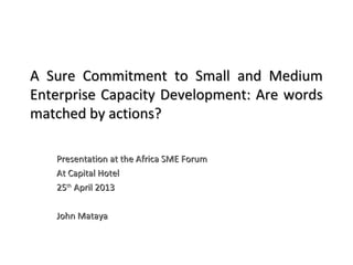 A Sure Commitment to Small and MediumA Sure Commitment to Small and Medium
Enterprise Capacity Development: Are wordsEnterprise Capacity Development: Are words
matched by actions?matched by actions?
Presentation at the Africa SME ForumPresentation at the Africa SME Forum
At Capital HotelAt Capital Hotel
2525thth
April 2013April 2013
John MatayaJohn Mataya
 