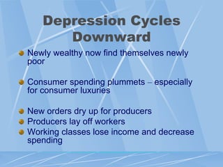 Depression Cycles
      Downward
Newly wealthy now find themselves newly
poor

Consumer spending plummets – especially
for consumer luxuries

New orders dry up for producers
Producers lay off workers
Working classes lose income and decrease
spending
 