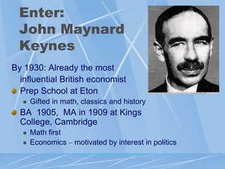 Enter:
  John Maynard
  Keynes
By 1930: Already the most
  influential British economist
  Prep School at Eton
      Gifted in math, classics and history
  BA 1905, MA in 1909 at Kings
  College, Cambridge
      Math first
      Economics – motivated by interest in politics
 