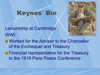 Keynes‟ Bio

Lectureship at Cambridge
WWI:
  Worked for the Adviser to the Chancellor
  of the Exchequer and Treasury
  Financial representative for the Treasury
  to the 1919 Paris Peace Conference
 